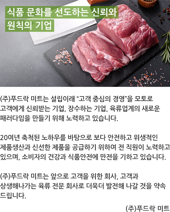 식품 문화를 선도하는 신뢰와 원칙의 기업 - (주)푸드락 미트는 설립이래 '고객 중심의 경영'을 모토로 고객에게 신뢰받는 기업, 장수하는 기업, 육류업계의 새로운 패러다임을 만들기 위해 노력하고있습니다. 20여년 축척된 노하우를 바탕으로 보다 안전하고 위생적인 제품생산과 신선한 제품을 공급하기 위하여 전 직원이 노력하고 있으며, 소비자의 건강과 식품안전에 만전을 기하고 있습니다. (주)푸드락 미트는 앞으로 고객을 위한 회사고객과 상생해나가는 육류 전문 회사로 더욱더 발전해 나갈 것을 약속 드립니다. - (주)푸드락 미트