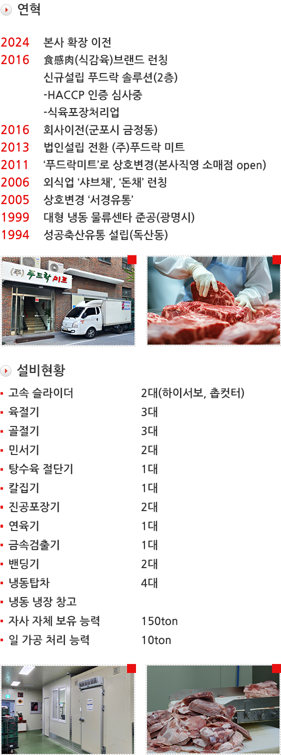 연혁 :2024-본사확장이전 / 2016-食感肉(식감육)브랜드 런칭, 신규설립 푸드락 솔루션(2층), -HACCP 인증, -식육포장처리업, 식육가공업 / 2016-회사이전(군포시 금정동) / 2013-법인설립 전환 (주)푸드락 미트 / 2011-‘푸드락미트’로 상호변경(본사직영 소매점 open) / 2006-외식업 ‘샤브채’, ‘돈채’ 런칭 / 2005-상호변경 ‘서경유통’ / 1999-대형 냉동 물류센타 준공(광명시) / 1994-성공축산유통 설립(독산동) // 설비현황 : 고속슬라이더 2대(하이서보, 촙컷터), 육절기 3대, 골절기 3대, 믹서기 2대, 탕수육절단기 1대, 칼집기 1대, 진공포장기 2대, 연육기 1대, 금속검출기 1대, 밴딩기 2대, 냉동탑차 4대, 냉동 냉장 창고, 자사 자체 보유 능력 150톤, 일 가공 처리 능력 10톤