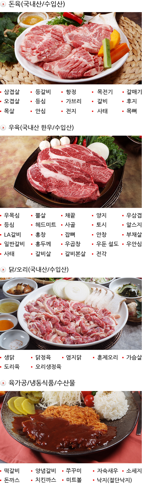 돈육(국내산/수입산) - 삼겹살, 등갈비, 항정, 목전기, 갈매기, 오겹살, 등심, 가브리, 갈비, 후지, 목살, 안심, 전지, 사태, 목뼈 / 우육(국내산 한우/수입산) - 우목심, 뽈살, 채끝, 양지, 우삼겹, 등심, 헤드미트, 사골, 토시, 알스지, LA갈비, 홍창, 잡뼈, 안창, 부채살, 일반갈비, 홍두께, 우곱창, 우둔 설도, 우안심, 사태, 갈비살, 갈비본살, 전각 / 닭/오리(국내산/수입산) - 생닭, 닭정육, 염지닭, 훈제오리, 가슴살, 도리육, 오리생정육 / 육가공/냉동식품/수산물 - 떡갈비, 양념갈비, 쭈꾸미, 자숙새우, 소세지, 돈까스, 치킨까스, 미트볼, 낙지(절단낙지)